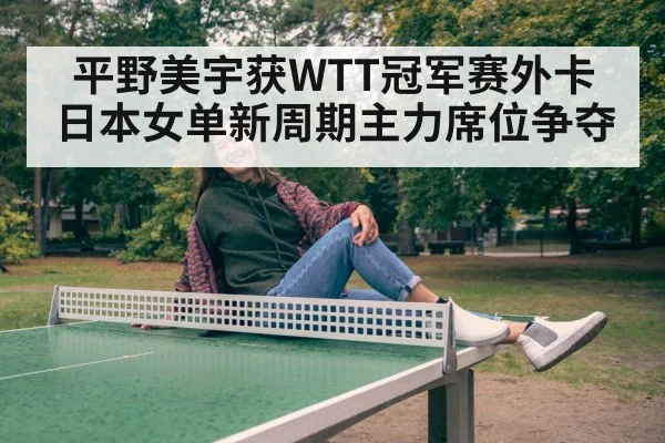 平野美宇获WTT冠军赛外卡 日本女单新周期主力席位争夺