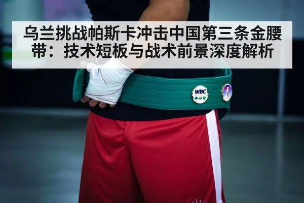 乌兰挑战帕斯卡冲击中国第三条金腰带：技术短板与战术前景深度解析