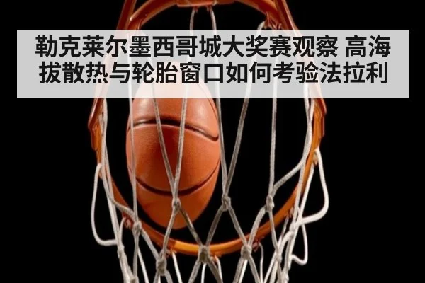 勒克莱尔墨西哥城大奖赛观察 高海拔散热与轮胎窗口如何考验法拉利